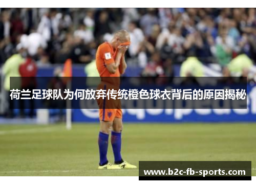 荷兰足球队为何放弃传统橙色球衣背后的原因揭秘