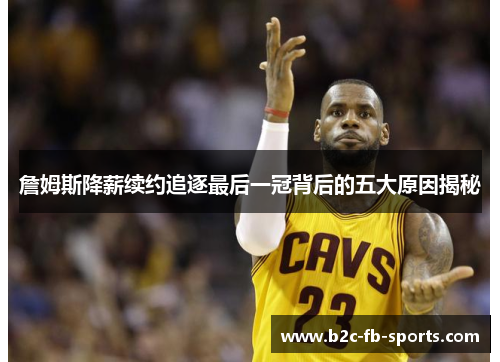 詹姆斯降薪续约追逐最后一冠背后的五大原因揭秘