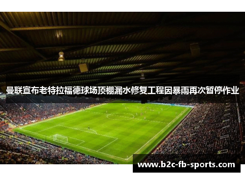曼联宣布老特拉福德球场顶棚漏水修复工程因暴雨再次暂停作业