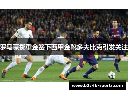 罗马豪掷重金签下西甲金靴多夫比克引发关注