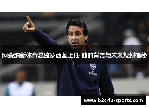 阿森纳新体育总监罗西基上任 他的背景与未来规划揭秘